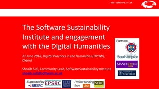 Software Sustainability Institute
www.software.ac.uk
The Software Sustainability
Institute and engagement
with the Digital Humanities
21 June 2018, Digital Practices in the Humanities (DPHW),
Oxford
Shoaib Sufi, Community Lead, Software Sustainability Institute
shoaib.sufi@software.ac.uk
Supported by Project funding
from
Partners
 