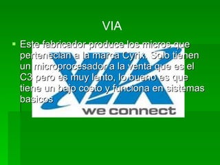 VIA
 Este fabricador produce los micros que
  pertenecian a la marca Cyrix. Solo tienen
  un microprocesador a la venta que es el
  C3 pero es muy lento, lo bueno es que
  tiene un bajo costo y funciona en sistemas
  basicos
 
