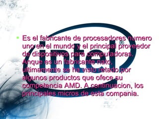 INTEL

 Es el fabricante de procesadores numero
  uno en el mundo y el principal proveedor
  de dispositivos para computadoras.
  Anque es un fabricante nato,
  ultimamente se ha visto retado por
  algunos productos que ofece su
  competencia AMD. A continuacion, los
  principales micros de esta compania.
 