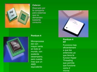 Celeron
 Disenado por
 la compania
 para sistemas
 que no
 demanden
 bastante
 consumo




Pentium 4
                 Pentium 4
Microprocesa     HT
dor con
                 Funciona mas
mayor venta
                 eficientement
en todo el
                 e que los
mundo, con
                 anteriores ya
exelente
                 que tiene la
desempeno,
                 funcion Hyper
pero cuesta
                 Threading
mas que un
                 que permite
AMD
                 que funcione
equivalente
                 como 2
                 micros
 