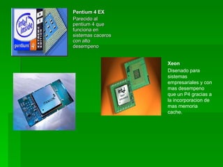 Pentium 4 EX
Parecido al
pentium 4 que
funciona en
sistemas caceros
con alto
desempeno


                   Xeon
                   Disenado para
                   sistemas
                   empresariales y con
                   mas desempeno
                   que un P4 gracias a
                   la incorporacion de
                   mas memoria
                   cache.
 