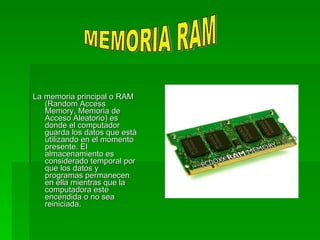 La memoria principal o RAM
   (Random Access
   Memory, Memoria de
   Acceso Aleatorio) es
   donde el computador
   guarda los datos que está
   utilizando en el momento
   presente. El
   almacenamiento es
   considerado temporal por
   que los datos y
   programas permanecen
   en ella mientras que la
   computadora este
   encendida o no sea
   reiniciada.
 