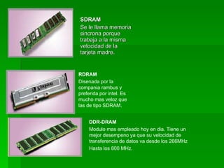 SDRAM
Se le llama memoria
sincrona porque
trabaja a la misma
velocidad de la
tarjeta madre.


RDRAM
Disenada por la
compania rambus y
preferida por intel. Es
mucho mas veloz que
las de tipo SDRAM.


     DDR-DRAM
     Modulo mas empleado hoy en dia. Tiene un
     mejor desempeno ya que su velocidad de
     transferencia de datos va desde los 266MHz
     Hasta los 800 MHz.
 