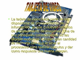  La tarjeta de video hace parte de los
  dispositivos de procesamiento de
  informacion, ya que inclueyen circuitos
  de procesamiento de imagenes. Una de
  sus principales caracteristicas es las
  tarjetas modernas incluyen gran cantidad
  de memoria ram que le sirve al
  procesador para realizar calculos y dar
  como respuesta una buena imagen.
 