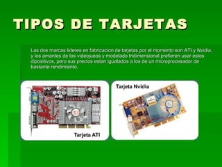TIPOS DE TARJETAS
 Las dos marcas lideres en fabricacion de tarjetas por el momento son ATI y Nvidia,
 y los amantes de los videojueos y modelado tridimensional prefieren usar estos
 dipositivos, pero sus precios estan igualados a los de un microprocesador de
 bastante rendimiento.
 