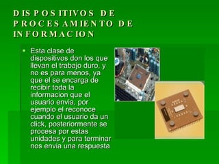 D IS P O S IT IV O S D E
P R O C E S A M IE N T O D E
IN F O R M A C IO N
   Esta clase de
    dispositivos don los que
    llevan el trabajo duro, y
    no es para menos, ya
    que el se encarga de
    recibir toda la
    informacion que el
    usuario envia, por
    ejemplo el reconoce
    cuando el usuario da un
    click, posteriormente se
    procesa por estas
    unidades y para terminar
    nos envia una respuesta
 