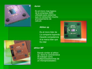 duron

 Es el micro mas basico
 de la empresa AMD,
 utilizado para sistemas
 que no consuman mucho
 procesamiento de
 calculo


     Athlon xp

     Es el micro lider de
     La compania logrando
     Hacerle competencia
     A la marca lider que
     Es intel

athlon MP

   Siendo similar al athlon
   xp, tiene la caracteristica
   de trabajar como
   multiprocesador(mas de
   un microprocesador)
 