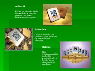 Atlhon 64

Primer procesador de 64
bits en salir al mercado,
pero su precio es
relativamente costoso




                     Atholn 64fx

                    Otro micro de 64 bits
                    disenado para sistemas
                    de rendimientos
                    menores


                            Opteron

                            Otro
                            microprocesador
                            de 64 bits
                            especializado en
                            funcionar en
                            sistemas mas
                            comlejos
 