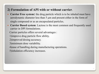 2) Formulation of API with or without carrier.
 Carrier Free system: the drug particle which is to be inhaled must have
aerodynamic diameter less than 5 μm and present either in the form of
single compound or as an encapsulated particles.
 Carrier Based system: Lactose is the most common and frequently used
carrier in DPI formulations.
Carrier particles offers several advantages :
1)improve drug particle flow ability.
2)improved dosing accuracy.
3)minimum dose variability.
4)ease of handling during manufacturing operations.
5)inhalation efficiency increases.
11
 