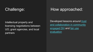 Challenge:
Developed lessons around trust
and collaboration in community
engaged DH and fair use
evaluation
Intellectual property and
licensing negotiations between
UO, grant agencies, and local
partners
How approached:
 