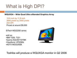 What is High DPI?
WQUXGA – Wide Quad Ultra eXtended Graphics Array

 18.8 inch by 11.8 inch
 3840 pixels by 2400 pixels
 204 DPI
 Priced at around $9.000

 IDTech MD22292 series

 sold as:
 •IBM T220, T221
 •Iiyama AQU5611DTBK
 •ViewSonic VP2290b
 •ADTX MD22292B



 Toshiba will produce a WQUXGA monitor in Q2 2008
 