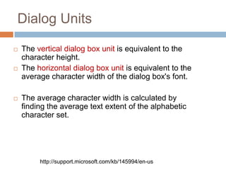 Dialog Units

   The vertical dialog box unit is equivalent to the
    character height.
   The horizontal dialog box unit is equivalent to the
    average character width of the dialog box's font.

   The average character width is calculated by
    finding the average text extent of the alphabetic
    character set.




         http://support.microsoft.com/kb/145994/en-us
 