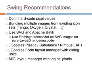 Swing Recommendations
   Don’t hard-code pixel values
   Bundling multiple images from existing icon
    sets (Tango, Oxygen, Crystal, …)
   Use SVG and Apache Batik
     UseFlamingo transcoder on SVG images for
     pure Java2D rendering code
   JGoodies Plastic / Substance / Nimbus LAFs
   JGoodies Form layout manager with dialog
    units
   MiG layout manager with logical pixels
 