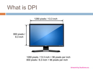 What is DPI
                        1280 pixels / 13.3 inch




  800 pixels /
   8.3 inch




                 1280 pixels / 13.3 inch = 96 pixels per inch
                 800 pixels / 8.3 inch = 96 pixels per inch


                                                                Artwork by Studiomx.eu
 