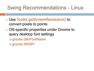 Swing Recommendations - Linux

   Use Toolkit.getScreenResolution() to
    convert pixels to points
   OS-specific properties under Gnome to
    query desktop font settings
     gnome.Gtk/FontName

     gnome.Xft/DPI
 