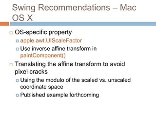 Swing Recommendations – Mac
OS X
   OS-specific property
     apple.awt.UIScaleFactor

     Use  inverse affine transform in
      paintComponent()
   Translating the affine transform to avoid
    pixel cracks
     Using the modulo of the scaled vs. unscaled
      coordinate space
     Published example forthcoming
 