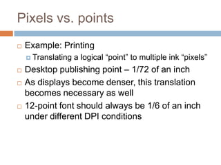 Pixels vs. points
   Example: Printing
     Translating   a logical “point” to multiple ink “pixels”
   Desktop publishing point – 1/72 of an inch
   As displays become denser, this translation
    becomes necessary as well
   12-point font should always be 1/6 of an inch
    under different DPI conditions
 