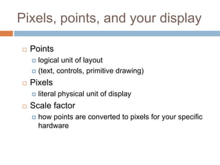Pixels, points, and your display

   Points
     logical unit of layout
     (text, controls, primitive drawing)

   Pixels
       literal physical unit of display
   Scale factor
       how points are converted to pixels for your specific
        hardware
 