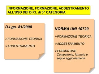 INFORMAZIONE, FORMAZIONE, ADDESTRAMENTO
ALL’USO DEI D.P.I. di 3A CATEGORIA
D.Lgs. 81/2008
FORMAZIONE TEORICA
ADDESTRAMENTO
NORMA UNI 10720
FORMAZIONE TEORICA
ADDESTRAMENTO
FORMATORE
Competente, formato e
segue aggiornamenti
 