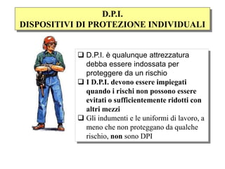  D.P.I. è qualunque attrezzatura
debba essere indossata per
proteggere da un rischio
 I D.P.I. devono essere impiegati
quando i rischi non possono essere
evitati o sufficientemente ridotti con
altri mezzi
 Gli indumenti e le uniformi di lavoro, a
meno che non proteggano da qualche
rischio, non sono DPI
D.P.I.
DISPOSITIVI DI PROTEZIONE INDIVIDUALI
 