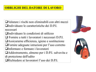 Valutare i rischi non eliminabili con altri mezzi
Individuare le caratteristiche dei D.P.I.
necessari
Individuare le condizioni di utilizzo
 Fornire a tutti i lavoratori i necessari D.P.I.
Assicurarne efficienza, igiene e sostituzione
Fornire adeguate istruzioni per l’uso corretto
Informare e formare i lavoratori
Addestramento, almeno per i D.P.I. salvavita e
di protezione dell'udito
Richiedere ai lavoratori l’uso dei D.P.I.
OBBLIGHI DEL DATORE DI LAVORO
 