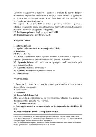 Defensivo e agressivo; defensivo – quando a conduta do agente dirige-se
diretamente ao produtor da situação de perigo, a fim de eliminá-la; agressivo –
a conduta do necessitado viesse a sacrificar bens de um inocente, não
provocador da situação de perigo.
2.2. Legítima defesa (art. 25)16: autêntica e putativa; autêntica – quando a
situação de agressão injusta está efetivamente ocorrendo no mundo concreto;
putativa – a situação de agressão é imaginária.
2.3. Estrito cumprimento de dever legal (art. 23, III)
2.4. Exercício regular do direito (art. 23, III)
● Legítima Defesa
1. Natureza jurídica
2. Legítima defesa e sacrifício do bem jurídico alheio
3. Requisitos
3.1. Uso moderado
3.2. Meios necessários: todos aqueles eficazes e suficientes à repulsa da
agressão que está sendo praticada ou que está prestes a acontecer.
3.3. Agressão injusta: não pode ser de qualquer modo amparada pelo
ordenamento jurídico.
3.4. Agressão atual: está acontecendo.
3.5. Agressão iminente: está prestes a acontecer.
4. Tipo do injusto
● Culpabilidade
1. Conceito: é o juízo de reprovação pessoal que se realiza sobre a conduta
típica e ilícita pelo agente.
2. Fundamento:
3. Elementos
3.1. Imputabilidade (art. 26)
3.1.1. Conceito: possibilidade de se responsabilizar alguém pela prática de
determinado fato previsto pela lei penal.
3.1.2. Causas de exclusão:
a) Embriaguez completa por caso fortuito ou de força maior (art. 28, II; art. 26,
§1º)
b) Desenvolvimento mental incompleto ou retardo
sacrifício,nas circunstâncias,não era razoável exigir-se.§1º Não pode alegar estado de necessidade
quem tinha o dever legal de enfrentar o perigo. §2º Embora seja razoável exigir-seo sacrifício do direito
ameaçado,a pena poderá ser reduzida de um a dois terços.
16 Art. 25. Entende0se em legítima defesa que, usando moderadamente dos meios necessários,repele
injusta agressão,atual ou iminente, a direito seu ou de outrem.
 
