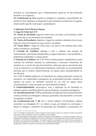 cessadas as circunstancias que a determinaram, aplica-se ao fato praticado
durante a sua vigência).
2.3. Combinação de Leis: quando ao julgador é conferida a possibilidade de
extrair de dois diplomas os dispositivos que atendam aos interesses do agente,
desprezando aqueles outros que o prejudiquem.
● Aplicação da Lei Penal no Espaço
1. Lugar do Crime (art. 6º)2
1.1. Teoria da Atividade: lugar do crime seria o da ação ou da omissão, ainda
que outro fosse o da ocorrência do resultado.
1.2. Teoria do Resultado: despreza o lugar da conduta e defende a tese de que
lugar do crime será aquele em que ocorrer o resultado.
1.3. Teoria Mista: o lugar do crime será o da ação ou da omissão bem como
onde se produziu o resultado.
2. Conceito de Território: abrange o solo e subsolo sem solução de
continuidade e com limites reconhecidos, as águas interiores, o mar territorial, a
plataforma continental e o espaço aéreo.
3. Extensão de Território: Art. 5, §1º Para os efeitos penais, consideram-se como
extensão do território nacional as embarcações e aeronaves brasileiras, de
natureza ou a serviço do governo brasileiro, onde quer que se encontrem, bem
como as aeronaves e as embarcações brasileiras, mercantes ou de propriedade
provada, que se achem, respectivamente, no espaço aéreo correspondente ou
em alto mar.
Art. 5, §2º É também aplicável a lei brasileira aos crimes praticados a bordo de
aeronaves ou embarcações estrangeiras de propriedade privada, achando-se
aquelas em pouso no território nacional ou em vôo no espaço aéreo
correspondente, e estas em porto ou mar territorial do Brasil.
4. Extraterritorialidade: preocupa-se com a aplicação da lei brasileira às
infrações penais cometidas além de nossas fronteiras, em países estrangeiros.
4.1. Incondicionada (art. 7, I)3: possibilidade de aplicação da lei penal brasileira
a fatos ocorridos no estrangeiro, sem que, para tanto, seja necessário o concurso
de qualquer condição.
4.2. Condicionada (art. 7, II): Art. 7. Ficam sujeitos à lei brasileira, embora
cometidos no estrangeiro: II – os crimes: a) que, por tratado ou convenção, o
Brasil se obrigou a reprimir; b) praticados por brasileiro; c) praticados em
2 Art. 6. Considera-se praticado o crime no lugar em que ocorreua ação ou a omissão, no todo ou em parte,
bem como onde se produziu ou deveria produzir-se o resultado.
3 Art. 7. Ficam sujeitos à lei brasileira, embora cometidos no estrangeiro: I – os crimes: a) contra a vida ou a
liberdade do Presidente da República; b) contra o patrimônio oua fé pública da União, do Distrito Federal,
de Estado, de Território, de Município, de empresa pública, sociedade de economia mista, autarquia ou
fundação instituída pelo Poder Público; c) contra a administração pública, por quem está a seu serviço; d)
de genocídio, quando o agente for brasileiro ou domiciliado no Brasil.
 