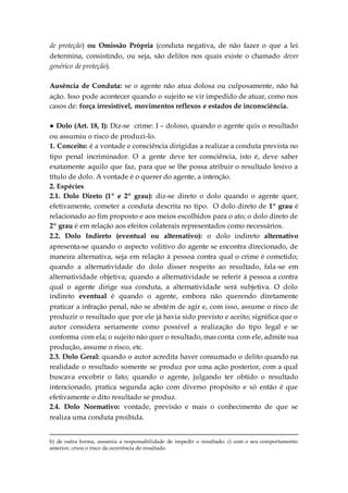 de proteção) ou Omissão Própria (conduta negativa, de não fazer o que a lei
determina, consistindo, ou seja, são delitos nos quais existe o chamado dever
genérico de proteção).
Ausência de Conduta: se o agente não atua dolosa ou culposamente, não há
ação. Isso pode acontecer quando o sujeito se vir impedido de atuar, como nos
casos de: força irresistível, movimentos reflexos e estados de inconsciência.
● Dolo (Art. 18, I): Diz-se crime: I – doloso, quando o agente quis o resultado
ou assumiu o risco de produzi-lo.
1. Conceito: é a vontade e consciência dirigidas a realizar a conduta prevista no
tipo penal incriminador. O a gente deve ter consciência, isto é, deve saber
exatamente aquilo que faz, para que se lhe possa atribuir o resultado lesivo a
título de dolo. A vontade é o querer do agente, a intenção.
2. Espécies
2.1. Dolo Direto (1º e 2º grau): diz-se direto o dolo quando o agente quer,
efetivamente, cometer a conduta descrita no tipo. O dolo direto de 1º grau é
relacionado ao fim proposto e aos meios escolhidos para o ato; o dolo direto de
2º grau é em relação aos efeitos colaterais representados como necessários.
2.2. Dolo Indireto (eventual ou alternativo): o dolo indireto alternativo
apresenta-se quando o aspecto volitivo do agente se encontra direcionado, de
maneira alternativa, seja em relação à pessoa contra qual o crime é cometido;
quando a alternatividade do dolo disser respeito ao resultado, fala-se em
alternatividade objetiva; quando a alternatividade se referir à pessoa a contra
qual o agente dirige sua conduta, a alternatividade será subjetiva. O dolo
indireto eventual é quando o agente, embora não querendo diretamente
praticar a infração penal, não se abstém de agir e, com isso, assume o risco de
produzir o resultado que por ele já havia sido previsto e aceito; significa que o
autor considera seriamente como possível a realização do tipo legal e se
conforma com ela; o sujeito não quer o resultado, mas conta com ele, admite sua
produção, assume o risco, etc.
2.3. Dolo Geral: quando o autor acredita haver consumado o delito quando na
realidade o resultado somente se produz por uma ação posterior, com a qual
buscava encobrir o fato; quando o agente, julgando ter obtido o resultado
intencionado, pratica segunda ação com diverso propósito e só então é que
efetivamente o dito resultado se produz.
2.4. Dolo Normativo: vontade, previsão e mais o conhecimento de que se
realiza uma conduta proibida.
b) de outra forma, assumiu a responsabilidade de impedir o resultado; c) com o seu comportamento
anterior, criou o risco da ocorrência do resultado.
 