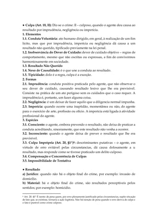 ● Culpa (Art. 18, II): Diz-se o crime: II – culposo, quando o agente deu causa ao
resultado por imprudência, negligência ou imperícia.
1. Elementos
1.1. Conduta Voluntária: ato humano dirigido, em geral, à realização de um fim
lícito, mas que por imprudência, imperícia ou negligência dá causa a um
resultado não querido, tipificado previamente na lei penal.
1.2. Inobservância do Dever de Cuidado: dever de cuidado objetivo – regras de
comportamento, mesmo que não escritas ou expressas, a fim de convivermos
harmoniosamente em sociedade.
1.3. Resultado Não Querido
1.4. Nexo de Causalidade: é o que une a conduta ao resultado.
1.5. Tipicidade: dolo é a regra, culpa é a exceção.
2. Formas
2.1. Imprudência: conduta positiva praticada pelo agente, que não observar o
seu dever de cuidado, causando resultado lesivo que lhe era previsível.
Consiste na prática de um ato perigoso sem os cuidados que o caso requer. A
imprudência é, portanto, um fazer alguma coisa.
2.2. Negligência: é um deixar de fazer aquilo que a diligencia normal impunha.
2.3. Imperícia: quando ocorre uma inaptidão, momentânea ou não, do agente
para o exercício de arte, profissão ou oficio. A imperícia está ligada à atividade
profissional do agente.
3. Espécies
3.1. Consciente: o agente, embora prevendo o resultado, não deixa de praticar a
conduta acreditando, sinceramente, que este resultado não venha a ocorrer.
3.2. Inconsciente: quando o agente deixa de prever o resultado que lhe era
previsível.
3.3. Culpa Imprópria (Art. 20, §1º)6: descriminantes putativas – o agente, em
virtude de erro evitável pelas circunstancias, dá causa dolosamente a u
resultado, mas responde como se tivesse praticado um delito culposo.
3.4. Compensação e Concorrência de Culpas
3.5. Impossibilidade de Tentativa
● Resultado
a) Jurídico: quando não há o objeto final do crime, por exemplo: invasão de
domicílio.
b) Material: há o objeto final do crime, são resultados perceptíveis pelos
sentidos; por exemplo: homicídio.
6 Art. 20. §1º É isento de pena quem, por erro plenamente justificado pelas circunstancias, supõe situação
de fato que, se existisse, tornaria a ação legítima. Não há isenção de pena quando o erro deriva de culpa e
o fato é punível como crime culposo.
 
