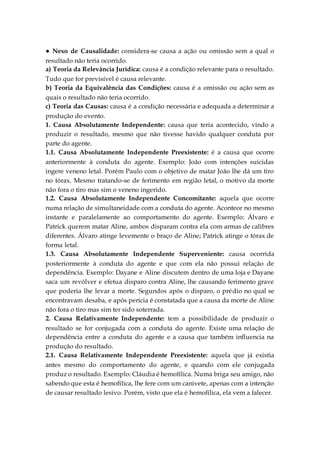 ● Nexo de Causalidade: considera-se causa a ação ou omissão sem a qual o
resultado não teria ocorrido.
a) Teoria da Relevância Jurídica: causa é a condição relevante para o resultado.
Tudo que for previsível é causa relevante.
b) Teoria da Equivalência das Condições: causa é a omissão ou ação sem as
quais o resultado não teria ocorrido.
c) Teoria das Causas: causa é a condição necessária e adequada a determinar a
produção do evento.
1. Causa Absolutamente Independente: causa que teria acontecido, vindo a
produzir o resultado, mesmo que não tivesse havido qualquer conduta por
parte do agente.
1.1. Causa Absolutamente Independente Preexistente: é a causa que ocorre
anteriormente à conduta do agente. Exemplo: João com intenções suicidas
ingere veneno letal. Porém Paulo com o objetivo de matar João lhe dá um tiro
no tórax. Mesmo tratando-se de ferimento em região letal, o motivo da morte
não fora o tiro mas sim o veneno ingerido.
1.2. Causa Absolutamente Independente Concomitante: aquela que ocorre
numa relação de simultaneidade com a conduta do agente. Acontece no mesmo
instante e paralelamente ao comportamento do agente. Exemplo: Álvaro e
Patrick querem matar Aline, ambos disparam contra ela com armas de calibres
diferentes. Álvaro atinge levemente o braço de Aline; Patrick atinge o tórax de
forma letal.
1.3. Causa Absolutamente Independente Superveniente: causa ocorrida
posteriormente à conduta do agente e que com ela não possui relação de
dependência. Exemplo: Dayane e Aline discutem dentro de uma loja e Dayane
saca um revólver e efetua disparo contra Aline, lhe causando ferimento grave
que poderia lhe levar a morte. Segundos após o disparo, o prédio no qual se
encontravam desaba, e após perícia é constatada que a causa da morte de Aline
não fora o tiro mas sim ter sido soterrada.
2. Causa Relativamente Independente: tem a possibilidade de produzir o
resultado se for conjugada com a conduta do agente. Existe uma relação de
dependência entre a conduta do agente e a causa que também influencia na
produção do resultado.
2.1. Causa Relativamente Independente Preexistente: aquela que já existia
antes mesmo do comportamento do agente, e quando com ele conjugada
produz o resultado. Exemplo: Cláudia é hemofílica. Numa briga seu amigo, não
sabendo que esta é hemofílica, lhe fere com um canivete, apenas com a intenção
de causar resultado lesivo. Porém, visto que ela é hemofílica, ela vem a falecer.
 