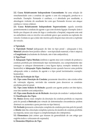2.2. Causa Relativamente Independente Concomitante: há uma relação de
simultaneidade com a conduta do agente e com ela conjugada, produz-se o
resultado. Exemplo: Fernando é cardíaco, e é abordado por assaltante, a
abordagem violenta do assaltante fez com que Fernando tivesse um ataque
cardíaco e viesse a falecer.
2.3. Causa Relativamente Independente Superveniente: aquela ocorrida
posteriormente à conduta do agente e que com ela teria ligação. Exemplo: João é
ferido por disparo de arma de fogo e conduzido a hospital, enquanto este está
na ambulância esta se envolve em acidente grave que acarreta na explosão do
veículo. Contata-se que a João não morreu pelo disparo mas sim com a explosão
do veículo.
● Tipicidade
1. Tipicidade Formal (adequação do fato no tipo penal – adequação à lei),
Material (ofender bem jurídico alheio – sem tipicidade material, o fato é atípico)
e Conglobante (excludente de ilicitude, não é fato antijurídico).
2. Tipo Penal
3. Adequação Típica Mediata (embora o agente atue com vontade de praticar a
conduta proibida por determinado tipo incriminador, seu comportamento não
consegue se adequar diretamente a essa figura típica; exemplo: tentativa de
homicídio) e Adequação Típica Imediata (ocorre quando houver uma perfeita
adequação entre a conduta do agente e o tipo penal incriminador; exemplo:
homicídio).
4. Fases da Evolução do Tipo
4.1. Tipo como Descrição de Conduta: puramente descritivo; não existia sobre
ele valoração alguma, servindo tão somente para descrever as condutas
proibidas pela lei penal.
4.2. Tipo como Indício de Ilicitude: quando um agente pratica um fato típico,
esse fato também será antijurídico.
4.3. Tipo como Razão de ser de Ilicitude: descrição de conduta + antijuricidade.
5. Classificação dos Tipos
5.1. Básico (forma mais simples da descrição da conduta proibida ou imposta
pela lei penal) e Derivado (em virtude de determinadas circunstâncias podem
diminuir ou aumentar a pena prevista no tipo básico).
5.2. Fechado (possuem a descrição completa da conduta prevista pela lei penal)
e Aberto (não há a descrição completa e precisa do modelo de conduta proibida
ou imposta, nesse caso requer a complementação dos intérpretes).
5.3. Elementares (são crimes que tiraram da generalidade de um artigo que
engloba todos e colocaram ele separado)
6. Elementos Objetivos do Tipo
 