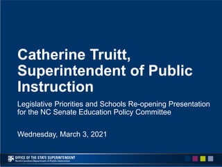 Catherine Truitt,
Superintendent of Public
Instruction
Legislative Priorities and Schools Re-opening Presentation
for the NC Senate Education Policy Committee
Wednesday, March 3, 2021
 