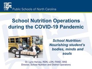 School Nutrition Operations
during the COVID-19 Pandemic
School Nutrition:
Nourishing student’s
bodies, minds and
souls
Dr. Lynn Harvey, RDN, LDN, FAND, SNS
Director, School Nutrition and District Operations
 