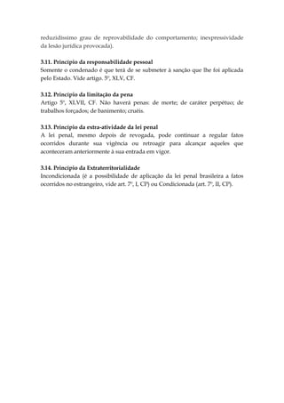 reduzidíssimo grau de reprovabilidade do comportamento; inexpressividade
da lesão jurídica provocada).
3.11. Princípio da responsabilidade pessoal
Somente o condenado é que terá de se submeter à sanção que lhe foi aplicada
pelo Estado. Vide artigo. 5º, XLV, CF.
3.12. Princípio da limitação da pena
Artigo 5º, XLVII, CF. Não haverá penas: de morte; de caráter perpétuo; de
trabalhos forçados; de banimento; cruéis.
3.13. Princípio da extra-atividade da lei penal
A lei penal, mesmo depois de revogada, pode continuar a regular fatos
ocorridos durante sua vigência ou retroagir para alcançar aqueles que
aconteceram anteriormente à sua entrada em vigor.
3.14. Princípio da Extraterritorialidade
Incondicionada (é a possibilidade de aplicação da lei penal brasileira a fatos
ocorridos no estrangeiro, vide art. 7º, I, CP) ou Condicionada (art. 7º, II, CP).
 