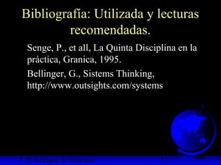 2. El enfoque de Sistemas 17
Bibliografía: Utilizada y lecturas
recomendadas.
Senge, P., et all, La Quinta Disciplina en la
práctica, Granica, 1995.
Bellinger, G., Sistems Thinking,
http://www.outsights.com/systems
 