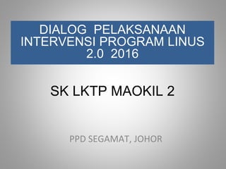 SK LKTP MAOKIL 2
DIALOG PELAKSANAAN
INTERVENSI PROGRAM LINUS
2.0 2016
PPD SEGAMAT, JOHOR
 