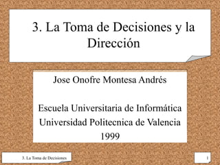 3. La Toma de Decisiones y la
              Dirección

                Jose Onofre Montesa Andrés

        Escuela Universitaria de Informática
        Universidad Politecnica de Valencia
                       1999

3. La Toma de Decisiones                       1
 