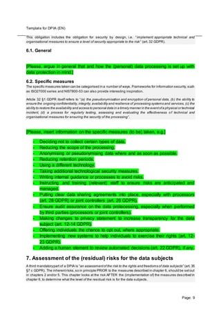 Template for DPIA (EN)
Page: 9
This obligation includes the obligation for security by design, i.e. “implement appropriate technical and
organisational measures to ensure a level of security appropriate to the risk ” (art. 32 GDPR).
6.1. General
[Please, argue in general that and how the (personal) data processing is set up with
data protection in mind.]
6.2. Specific measures
The specific measures taken can be categorised in a number of ways. Frameworks for information security, such
as ISO27000 series and NIST800-53 can also provide interesting inspiration.
Article 32 §1 GDPR itself refers to “(a) the pseudonymisation and encryption of personal data, (b) the ability to
ensure the ongoing confidentiality,integrity,availability and resilience of processing systems and services, (c) the
ability to restore the availability and access to personal data in a timely manner in the eventofa physical or technical
incident, (d) a process for regularly testing, assessing and evaluating the effectiveness o f technical and
organisational measures for ensuring the security of the processing”.
[Please, insert information on the specific measures (to be) taken, e.g.]
- Deciding not to collect certain types of data.
- Reducing the scope of the processing.
- Anonymising or pseudonymising data where and as soon as possible.
- Reducing retention periods.
- Using a different technology.
- Taking additional technological security measures.
- Writing internal guidance or processes to avoid risks.
- Instructing and training (relevant) staff to ensure risks are anticipated and
managed.
- Putting clear data sharing agreements into place, especially with processors
(art. 28 GDPR) or joint controllers (art. 26 GDPR).
- Ensure audit assurance on the data protecessing, especially when performed
by third parties (processors or joint controllers).
- Making changes to privacy statement to increase transparency for the data
subject (art. 12-14 GDPR).
- Offering individuals the chance to opt out, where appropriate.
- Implementing new systems to help individuals to exercise their rights (art. 12-
23 GDPR).
- Adding a human element to review automated decisions (art. 22 GDPR), if any.
7. Assessment of the (residual) risks for the data subjects
A third mandatorypart of a DPIA is “an assessmentof the risk to the rights and freedoms of data subjects” (art. 35
§7 c GDPR). The inherentrisks,so in principle PRIOR to the measures described in chapter 6, should be setout
in chapters 2 and/or 5. This chapter looks at the risk AFTER the (implementation of) the measures described in
chapter 6, to determine what the level of the residual risk is for the data subjects.
 