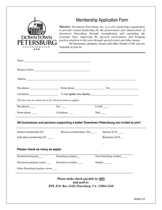 Membership Application Form
                                       MISSION: Downtown Petersburg, Inc. is a civic leadership organization
                                       to provide trusted leadership for the preservation and enhancement of
                                       downtown Petersburg through strengthening and expanding the
                                       economic base, improving the physical environment, and bringing
                                       positive attention to the area through special events and other means.
                                                All businesses, property owners and other friends of the city are
                                       welcome to join us.



Name __________________________________________________


Business Name __________________________________________


Address ___________________________________________________________________________________


Bus phones ______________________ Home phone ______________________ Fax _____________________

Cell phone ______________________       E-mail (print very clearly)____________________________________

The best way to contact me is by (check as many as apply)::

Bus phones ____                     Fax ____                          E-mail ____

Home phone ____                     Cell phone ___                    Mail ____


All businesses and persons supporting a better Downtown Petersburg are invited to join!


Student membership $10                  Business memberships $50_____       Sponsor $150 ____
                                                                            __
Individual membership $25 _____                                             Benefactor $250 __

                                                                            _

Please check as many as apply!

Downtown business___                Petersburg resident___            Non-Petersburg resident ____

Downtown property owner ___         Downtown resident ____            Student ______

Other Petersburg business owner ___


                                   Please make check payable to: DPI
                                              and mail to:
                             DPI, P.O. Box 2440, Petersburg, VA 23804-2440



                                                                                                       Version 5.0
 