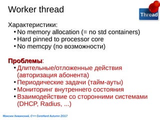 Worker thread
Характеристики:
●
No memory allocation (= no std containers)
●
Hard pinned to processor core
●
No memcpy (по возможности)
ПроблемыПроблемы:
●
Длительные/отложенные действия
(авторизация абонента)
●
Периодические задачи (тайм-ауты)
●
Мониторинг внутреннего состояния
●
Взаимодействие со сторонними системами
(DHCP, Radius, ...)
Thread
Максим Хижинский, C++ CoreHard Autumn 2017
 