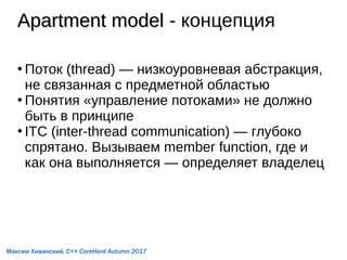 Apartment modelApartment model - концепция
●
Поток (thread) — низкоуровневая абстракция,
не связанная с предметной областью
●
Понятия «управление потоками» не должно
быть в принципе
●
ITC (inter-thread communication) — глубоко
спрятано. Вызываем member function, где и
как она выполняется — определяет владелец
Максим Хижинский, C++ CoreHard Autumn 2017
 