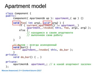 Apartment modelApartment model
class Component {
public:
Component( Apartment& ap ): apartment_( ap ) {}
void foo( int arg1, void* arg2 ) {
if ( current_apartment() != apartment_ )
apartment_.invoke( this, foo, arg1, arg2 );
else {
// находимся в своем апартменте
// выполняем свою работу
}
}
// Вызов — всегда асинхронный
void bar() {
apartment_.invoke( this, do_bar );
}
private:
void do_bar() { … }
private:
Apartment& apartment_; // в какой апартмент заселен
};
Максим Хижинский, C++ CoreHard Autumn 2017
 