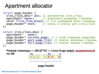 Apartment allocatorApartment allocator
struct page_header {
size_class_desc* psc; // дескриптор size_class
apartment* owner; // апартмент-владелец страницы
void* first_free_block; // 1-й свободный блок страницы
page_header* next; // связь в списки для size_class
};
struct size_class_desc {
apartment* owner;
page_header* current_page; // с этой страницы выделяем
page_header* part_page_list; // список неполных страниц
page_header* full_page_list; // список полных страниц
};
Размер страницы — 2M (2**21 — Linux huge page), выравненный
по 2M
x x x x 0 0 0
02063
page header
Максим Хижинский, C++ CoreHard Autumn 2017
 