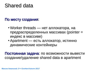 Shared dataShared data
По месту созданияПо месту создания:
●
Worker threads — нет аллокатора, на
предраспределенных массивах (pointer =
индекс в массиве)
●
Apartment — есть аллокатор, истинно
динамические контейнеры
Постоянная задачаПостоянная задача: по возможности вывести
создание/удаление shared data в apartment
Максим Хижинский, C++ CoreHard Autumn 2017
 