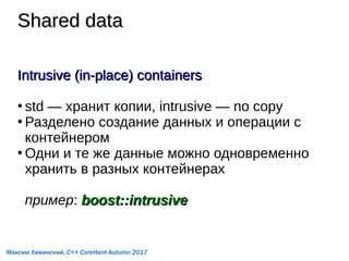 Shared dataShared data
Intrusive (in-place) containersIntrusive (in-place) containers
●
std — хранит копии, intrusive — no copy
●
Разделено создание данных и операции с
контейнером
●
Одни и те же данные можно одновременно
хранить в разных контейнерах
пример: boost::intrusiveboost::intrusive
Максим Хижинский, C++ CoreHard Autumn 2017
 