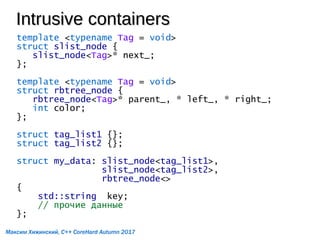 Intrusive containersIntrusive containers
template <typename Tag = void>
struct slist_node {
slist_node<Tag>* next_;
};
template <typename Tag = void>
struct rbtree_node {
rbtree_node<Tag>* parent_, * left_, * right_;
int color;
};
struct tag_list1 {};
struct tag_list2 {};
struct my_data: slist_node<tag_list1>,
slist_node<tag_list2>,
rbtree_node<>
{
std::string key;
// прочие данные
};
Максим Хижинский, C++ CoreHard Autumn 2017
 