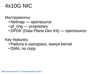 4x10G NIC
Инструменты:
●
Netmap — opensource
●
pf_ring — proprietary
●
DPDK (Data Plane Dev Kit) — opensource
Key features:
●
Работа в userspace, минуя kernel
●
DMA, no copy
Максим Хижинский, C++ CoreHard Autumn 2017
 