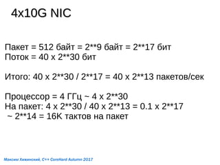 4x10G NIC4x10G NIC
Пакет = 512 байт = 2**9 байт = 2**17 бит
Поток = 40 x 2**30 бит
Итого: 40 x 2**30 / 2**17 = 40 x 2**13 пакетов/сек
Процессор = 4 ГГц ~ 4 x 2**30
На пакет: 4 x 2**30 / 40 x 2**13 = 0.1 x 2**17
~ 2**14 = 16K тактов на пакет
Максим Хижинский, C++ CoreHard Autumn 2017
 