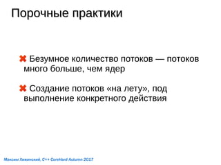 Порочные практикиПорочные практики
Безумное количество потоков — потоков
много больше, чем ядер
Создание потоков «на лету», под
выполнение конкретного действия
Максим Хижинский, C++ CoreHard Autumn 2017
 