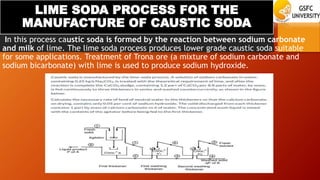 LIME SODA PROCESS FOR THE
MANUFACTURE OF CAUSTIC SODA
In this process caustic soda is formed by the reaction between sodium carbonate
and milk of lime. The lime soda process produces lower grade caustic soda suitable
for some applications. Treatment of Trona ore (a mixture of sodium carbonate and
sodium bicarbonate) with lime is used to produce sodium hydroxide.
 